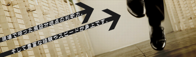 現場で培った損益分岐点の判断力。そして豊富な経験やスピードが身上です。
