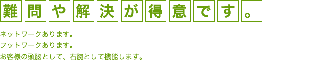 「難問」や「解決」が得意です。ネットワークあります。フットワークあります。お客様の頭脳として、右腕として機能します。